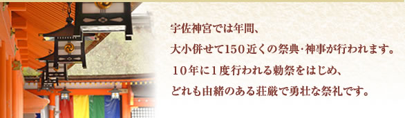 宇佐神宮では年間、大小併せて１５０近くの祭典・神事が行われます。１０年に１度行われる勅祭をはじめ、どれも由緒のある荘厳で勇壮な祭礼です。